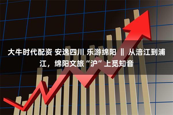 大牛时代配资 安逸四川 乐游绵阳 ‖ 从涪江到浦江，绵阳文旅“沪”上觅知音