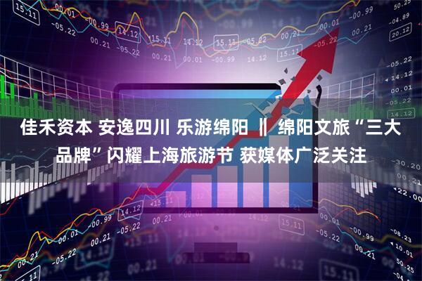 佳禾资本 安逸四川 乐游绵阳 ‖ 绵阳文旅“三大品牌”闪耀上海旅游节 获媒体广泛关注