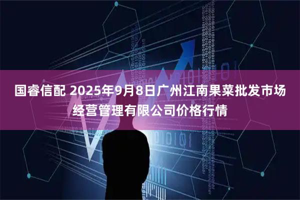 国睿信配 2025年9月8日广州江南果菜批发市场经营管理有限公司价格行情