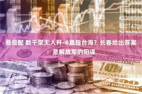 易资配 数千架无人歼-6直指台海？长春给出答案：是解放军的阳谋