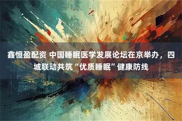 鑫恒盈配资 中国睡眠医学发展论坛在京举办，四城联动共筑“优质睡眠”健康防线