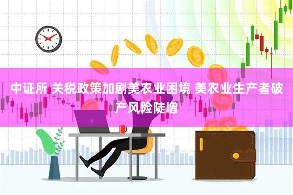 中证所 关税政策加剧美农业困境 美农业生产者破产风险陡增