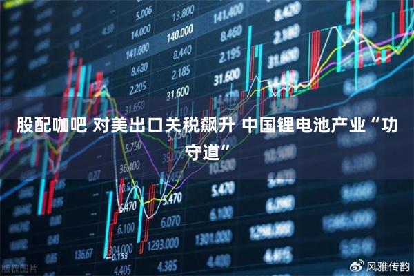 股配咖吧 对美出口关税飙升 中国锂电池产业“功守道”
