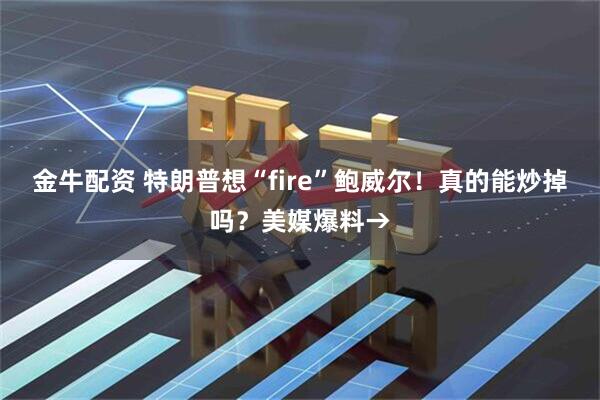 金牛配资 特朗普想“fire”鲍威尔！真的能炒掉吗？美媒爆料→