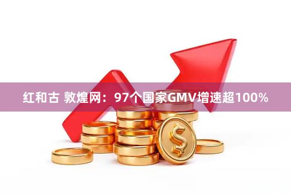 红和古 敦煌网：97个国家GMV增速超100%