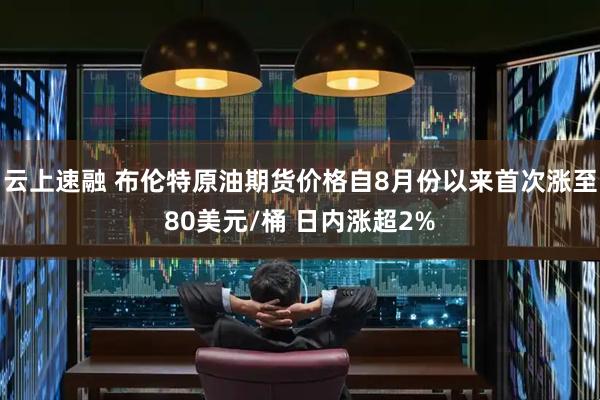 云上速融 布伦特原油期货价格自8月份以来首次涨至80美元/桶 日内涨超2%