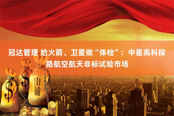 冠达管理 给火箭、卫星做“体检”：中星高科探路航空航天非标试验市场