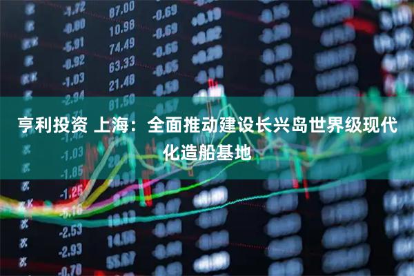 亨利投资 上海：全面推动建设长兴岛世界级现代化造船基地
