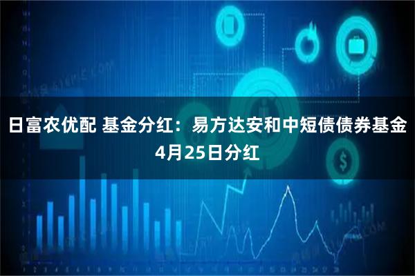日富农优配 基金分红：易方达安和中短债债券基金4月25日分红