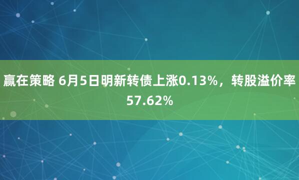 赢在策略 6月5日明新转债上涨0.13%，转股溢价率57.62%