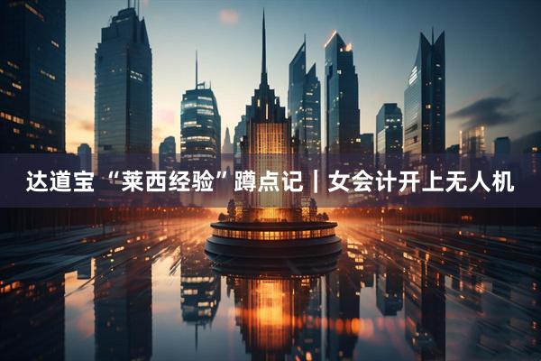 达道宝 “莱西经验”蹲点记｜女会计开上无人机