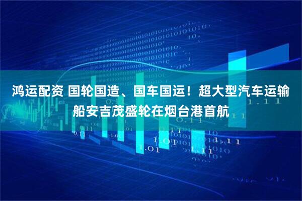 鸿运配资 国轮国造、国车国运！超大型汽车运输船安吉茂盛轮在烟台港首航