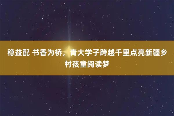 稳益配 书香为桥，青大学子跨越千里点亮新疆乡村孩童阅读梦