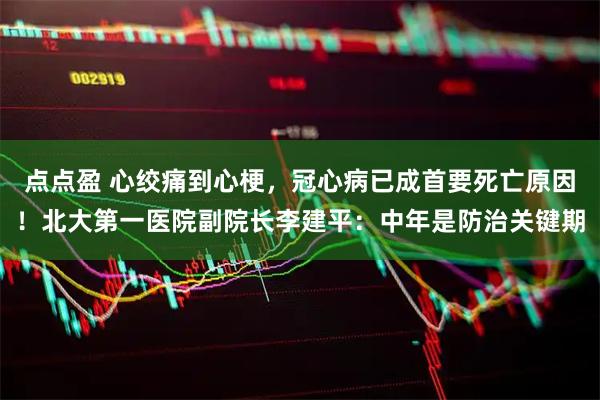 点点盈 心绞痛到心梗，冠心病已成首要死亡原因！北大第一医院副院长李建平：中年是防治关键期