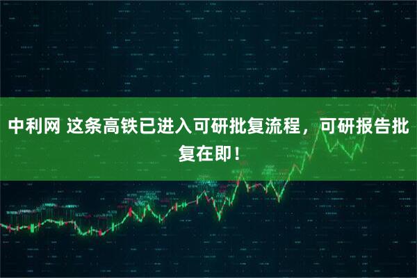 中利网 这条高铁已进入可研批复流程，可研报告批复在即！
