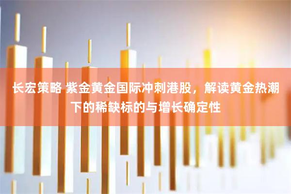 长宏策略 紫金黄金国际冲刺港股，解读黄金热潮下的稀缺标的与增长确定性