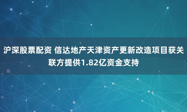 沪深股票配资 信达地产天津资产更新改造项目获关联方提供1.82亿资金支持