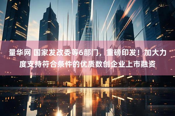 量华网 国家发改委等6部门，重磅印发！加大力度支持符合条件的优质数创企业上市融资