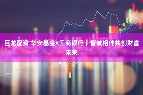 巨龙配资 华安基金×工商银行︱智诚相伴共创财富未来
