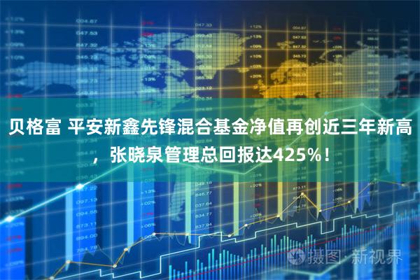 贝格富 平安新鑫先锋混合基金净值再创近三年新高，张晓泉管理总回报达425%！