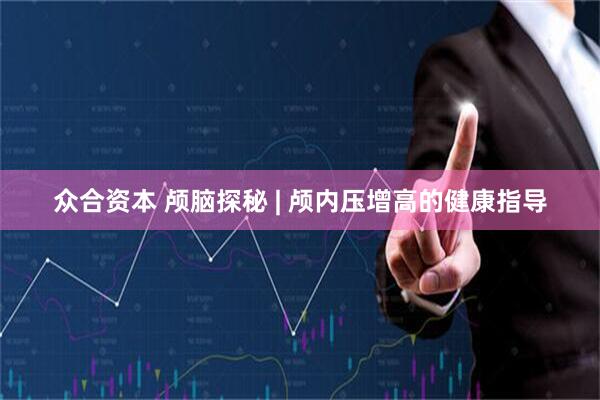 众合资本 颅脑探秘 | 颅内压增高的健康指导