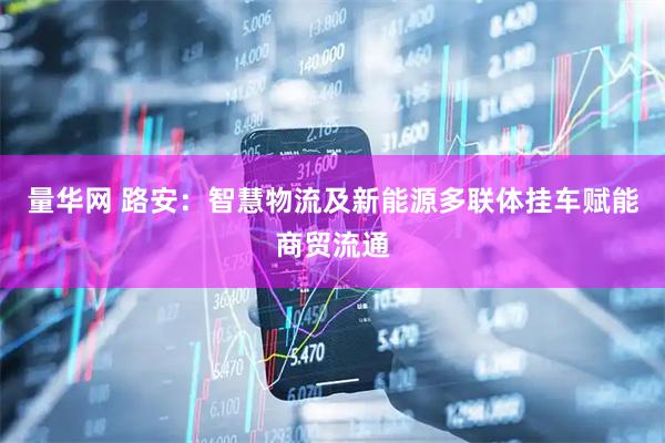 量华网 路安：智慧物流及新能源多联体挂车赋能商贸流通