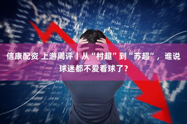 信康配资 上游周评丨从“村超”到“苏超”，谁说球迷都不爱看球了？