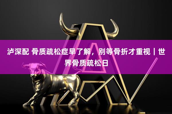 泸深配 骨质疏松症早了解，别等骨折才重视｜世界骨质疏松日