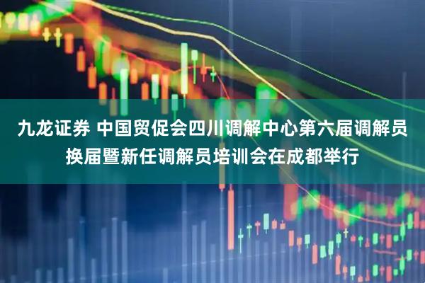 九龙证券 中国贸促会四川调解中心第六届调解员换届暨新任调解员培训会在成都举行