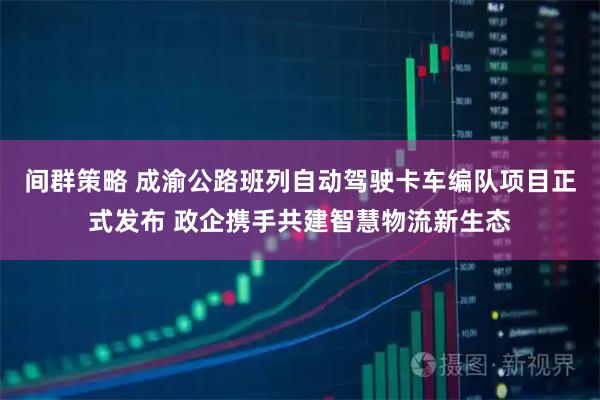 间群策略 成渝公路班列自动驾驶卡车编队项目正式发布 政企携手共建智慧物流新生态