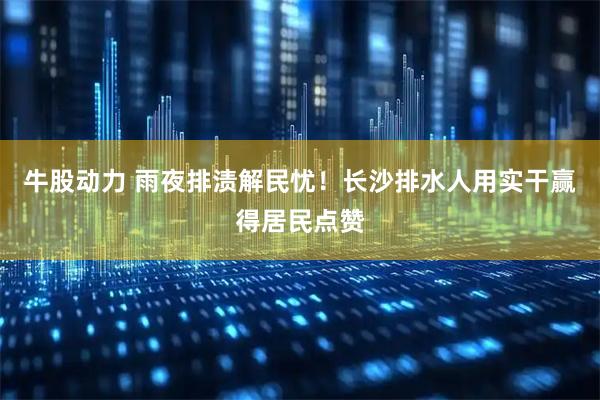 牛股动力 雨夜排渍解民忧！长沙排水人用实干赢得居民点赞