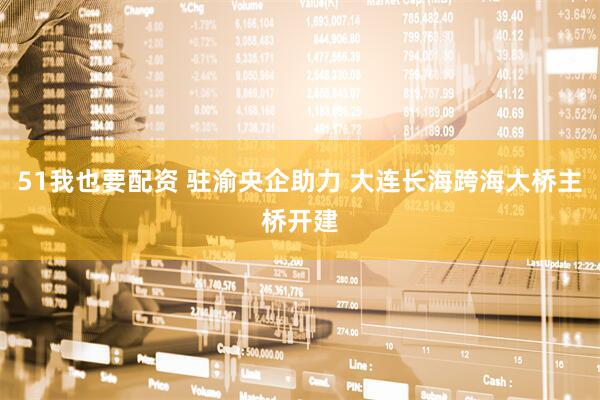 51我也要配资 驻渝央企助力 大连长海跨海大桥主桥开建