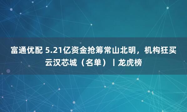 富通优配 5.21亿资金抢筹常山北明，机构狂买云汉芯城（名单）丨龙虎榜