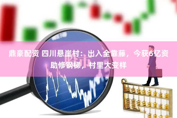 鼎豪配资 四川悬崖村：出入全靠藤，今获6亿资助修钢梯，村里大变样