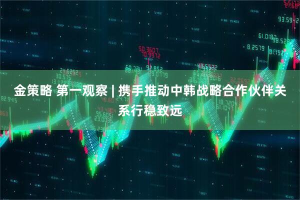 金策略 第一观察 | 携手推动中韩战略合作伙伴关系行稳致远