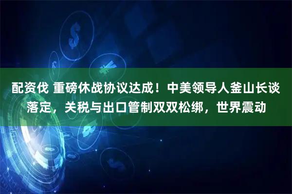 配资伐 重磅休战协议达成！中美领导人釜山长谈落定，关税与出口管制双双松绑，世界震动
