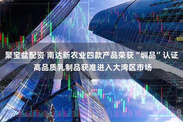 聚宝盆配资 南达新农业四款产品荣获“圳品”认证 高品质乳制品获准进入大湾区市场