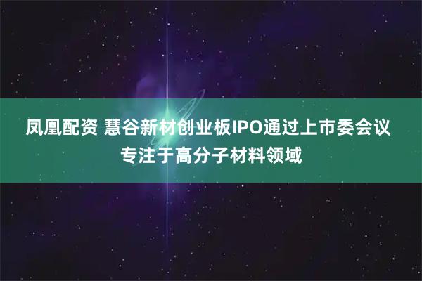 凤凰配资 慧谷新材创业板IPO通过上市委会议 专注于高分子材料领域