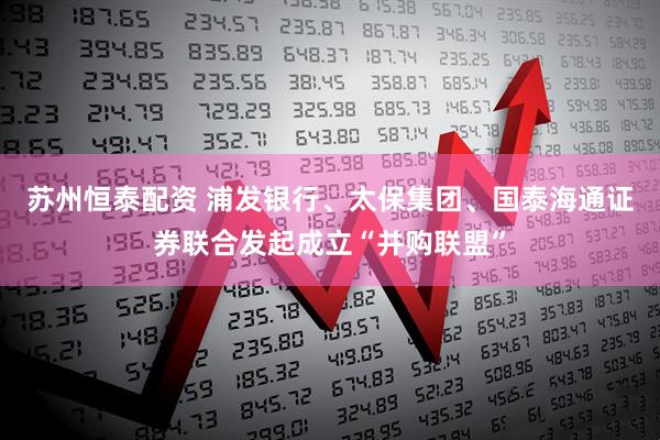 苏州恒泰配资 浦发银行、太保集团、国泰海通证券联合发起成立“并购联盟”