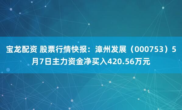 宝龙配资 股票行情快报：漳州发展（000753）5月7日主力资金净买入420.56万元