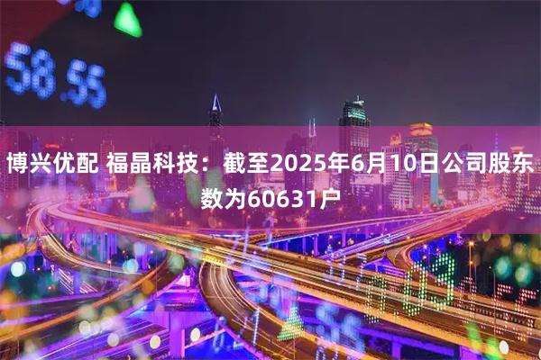 博兴优配 福晶科技：截至2025年6月10日公司股东数为60631户