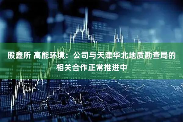 股鑫所 高能环境：公司与天津华北地质勘查局的相关合作正常推进中