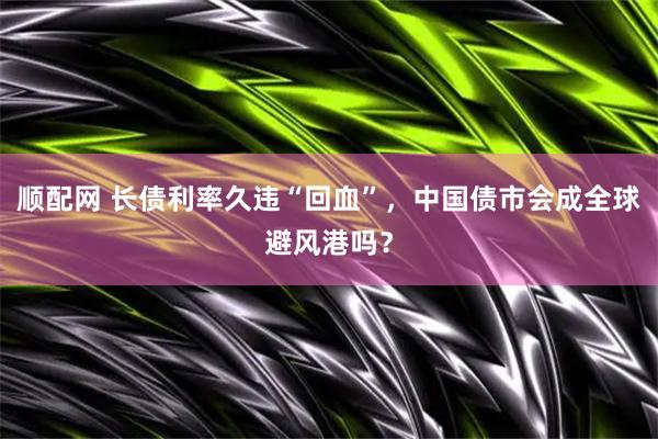 顺配网 长债利率久违“回血”，中国债市会成全球避风港吗？