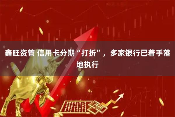 鑫旺资管 信用卡分期“打折”，多家银行已着手落地执行