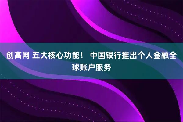 创高网 五大核心功能！ 中国银行推出个人金融全球账户服务