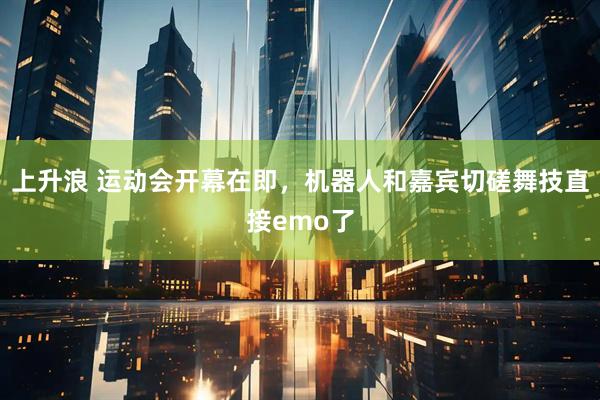 上升浪 运动会开幕在即，机器人和嘉宾切磋舞技直接emo了