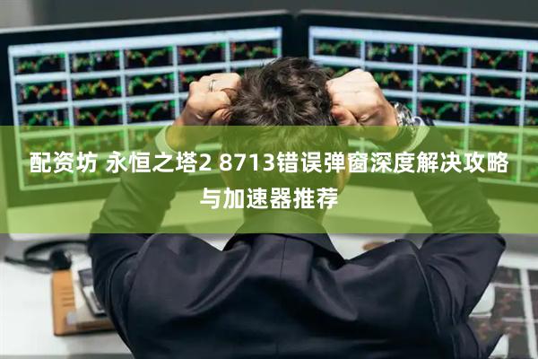 配资坊 永恒之塔2 8713错误弹窗深度解决攻略与加速器推荐