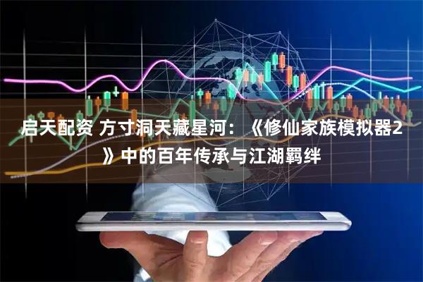 启天配资 方寸洞天藏星河：《修仙家族模拟器2》中的百年传承与江湖羁绊