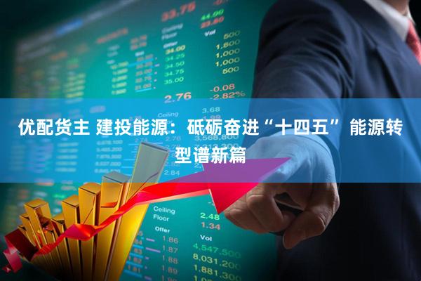 优配货主 建投能源：砥砺奋进“十四五” 能源转型谱新篇