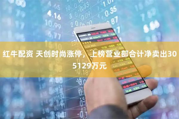 红牛配资 天创时尚涨停，上榜营业部合计净卖出305129万元